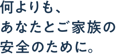 何よりも、あなたとご家族の安全のために。