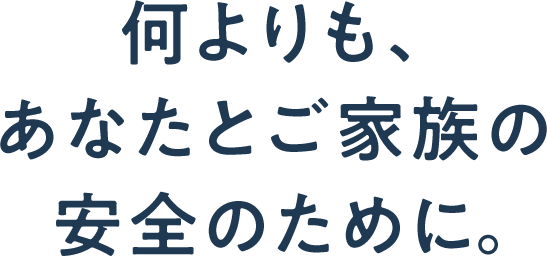 何よりも、あなたとご家族の安全のために。